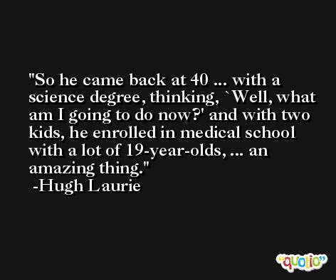 So he came back at 40 ... with a science degree, thinking, `Well, what am I going to do now?' and with two kids, he enrolled in medical school with a lot of 19-year-olds, ... an amazing thing. -Hugh Laurie