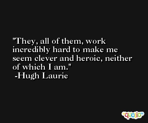 They, all of them, work incredibly hard to make me seem clever and heroic, neither of which I am. -Hugh Laurie