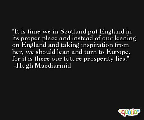 It is time we in Scotland put England in its proper place and instead of our leaning on England and taking inspiration from her, we should lean and turn to Europe, for it is there our future prosperity lies. -Hugh Macdiarmid