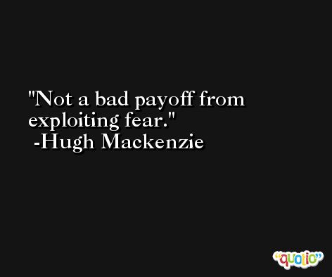 Not a bad payoff from exploiting fear. -Hugh Mackenzie