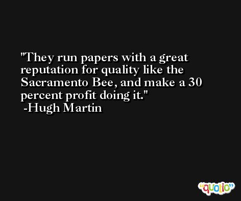 They run papers with a great reputation for quality like the Sacramento Bee, and make a 30 percent profit doing it. -Hugh Martin