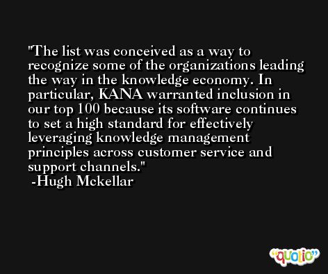 The list was conceived as a way to recognize some of the organizations leading the way in the knowledge economy. In particular, KANA warranted inclusion in our top 100 because its software continues to set a high standard for effectively leveraging knowledge management principles across customer service and support channels. -Hugh Mckellar