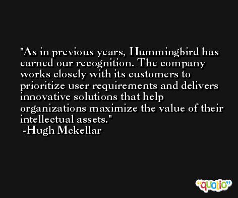 As in previous years, Hummingbird has earned our recognition. The company works closely with its customers to prioritize user requirements and delivers innovative solutions that help organizations maximize the value of their intellectual assets. -Hugh Mckellar