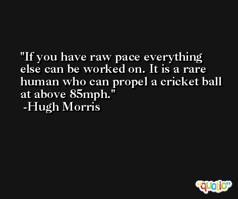 If you have raw pace everything else can be worked on. It is a rare human who can propel a cricket ball at above 85mph. -Hugh Morris