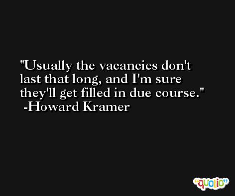 Usually the vacancies don't last that long, and I'm sure they'll get filled in due course. -Howard Kramer