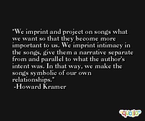 We imprint and project on songs what we want so that they become more important to us. We imprint intimacy in the songs, give them a narrative separate from and parallel to what the author's intent was. In that way, we make the songs symbolic of our own relationships. -Howard Kramer