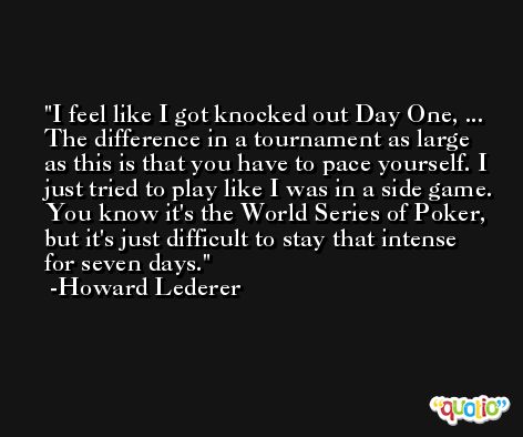 I feel like I got knocked out Day One, ... The difference in a tournament as large as this is that you have to pace yourself. I just tried to play like I was in a side game. You know it's the World Series of Poker, but it's just difficult to stay that intense for seven days. -Howard Lederer
