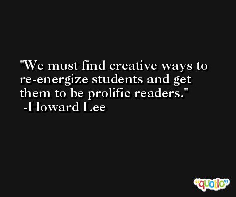 We must find creative ways to re-energize students and get them to be prolific readers. -Howard Lee