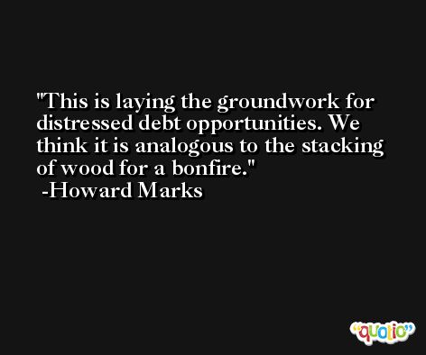 This is laying the groundwork for distressed debt opportunities. We think it is analogous to the stacking of wood for a bonfire. -Howard Marks