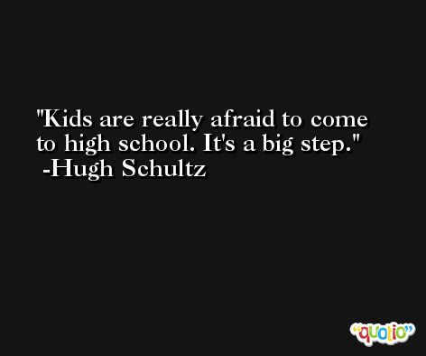 Kids are really afraid to come to high school. It's a big step. -Hugh Schultz