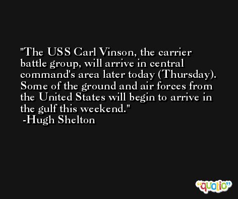 The USS Carl Vinson, the carrier battle group, will arrive in central command's area later today (Thursday). Some of the ground and air forces from the United States will begin to arrive in the gulf this weekend. -Hugh Shelton