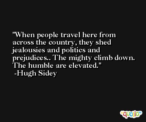 When people travel here from across the country, they shed jealousies and politics and prejudices.. The mighty climb down. The humble are elevated. -Hugh Sidey