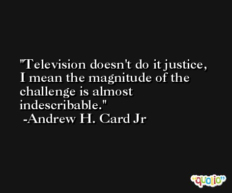 Television doesn't do it justice, I mean the magnitude of the challenge is almost indescribable. -Andrew H. Card Jr
