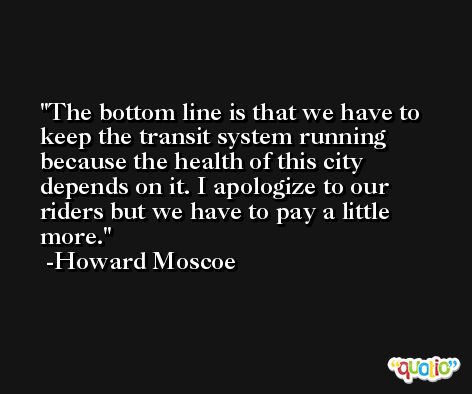 The bottom line is that we have to keep the transit system running because the health of this city depends on it. I apologize to our riders but we have to pay a little more. -Howard Moscoe