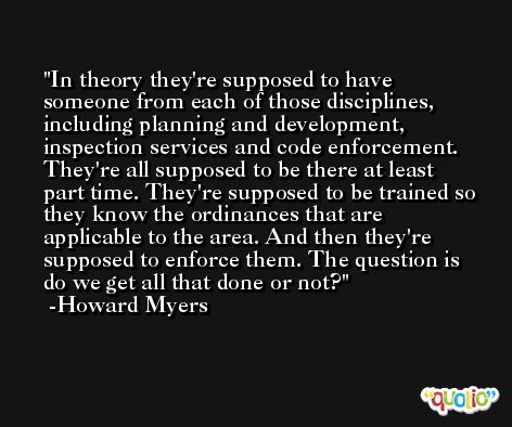 In theory they're supposed to have someone from each of those disciplines, including planning and development, inspection services and code enforcement. They're all supposed to be there at least part time. They're supposed to be trained so they know the ordinances that are applicable to the area. And then they're supposed to enforce them. The question is do we get all that done or not? -Howard Myers