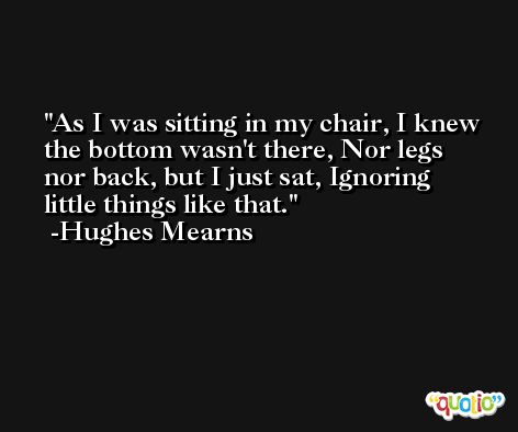 As I was sitting in my chair, I knew the bottom wasn't there, Nor legs nor back, but I just sat, Ignoring little things like that. -Hughes Mearns