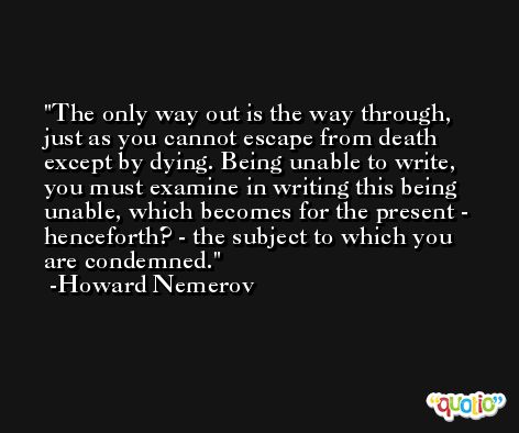 The only way out is the way through, just as you cannot escape from death except by dying. Being unable to write, you must examine in writing this being unable, which becomes for the present - henceforth? - the subject to which you are condemned. -Howard Nemerov