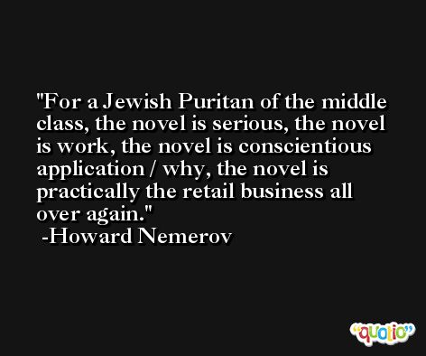 For a Jewish Puritan of the middle class, the novel is serious, the novel is work, the novel is conscientious application / why, the novel is practically the retail business all over again. -Howard Nemerov