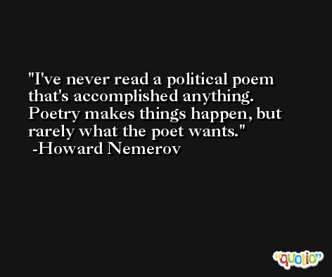 I've never read a political poem that's accomplished anything. Poetry makes things happen, but rarely what the poet wants. -Howard Nemerov