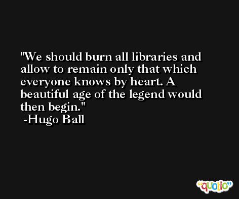 We should burn all libraries and allow to remain only that which everyone knows by heart. A beautiful age of the legend would then begin. -Hugo Ball