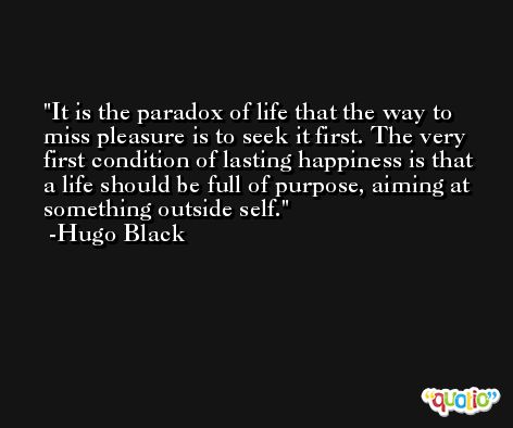 It is the paradox of life that the way to miss pleasure is to seek it first. The very first condition of lasting happiness is that a life should be full of purpose, aiming at something outside self. -Hugo Black