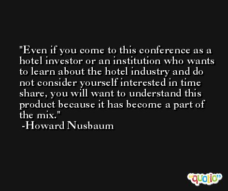Even if you come to this conference as a hotel investor or an institution who wants to learn about the hotel industry and do not consider yourself interested in time share, you will want to understand this product because it has become a part of the mix. -Howard Nusbaum