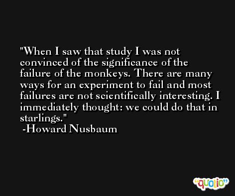When I saw that study I was not convinced of the significance of the failure of the monkeys. There are many ways for an experiment to fail and most failures are not scientifically interesting. I immediately thought: we could do that in starlings. -Howard Nusbaum