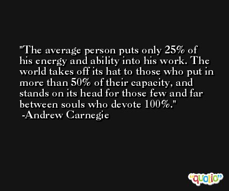The average person puts only 25% of his energy and ability into his work. The world takes off its hat to those who put in more than 50% of their capacity, and stands on its head for those few and far between souls who devote 100%. -Andrew Carnegie