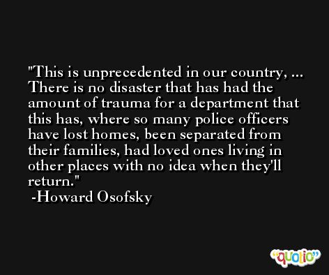 This is unprecedented in our country, ... There is no disaster that has had the amount of trauma for a department that this has, where so many police officers have lost homes, been separated from their families, had loved ones living in other places with no idea when they'll return. -Howard Osofsky