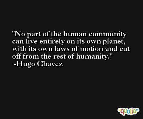 No part of the human community can live entirely on its own planet, with its own laws of motion and cut off from the rest of humanity. -Hugo Chavez