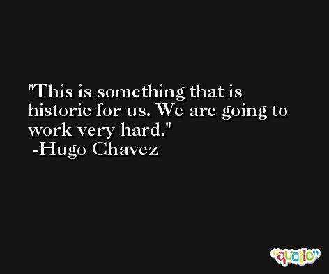 This is something that is historic for us. We are going to work very hard. -Hugo Chavez