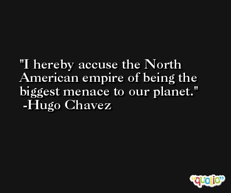 I hereby accuse the North American empire of being the biggest menace to our planet. -Hugo Chavez