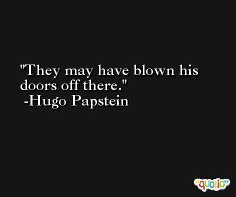 They may have blown his doors off there. -Hugo Papstein