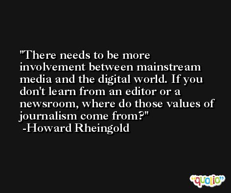 There needs to be more involvement between mainstream media and the digital world. If you don't learn from an editor or a newsroom, where do those values of journalism come from? -Howard Rheingold