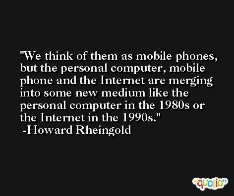 We think of them as mobile phones, but the personal computer, mobile phone and the Internet are merging into some new medium like the personal computer in the 1980s or the Internet in the 1990s. -Howard Rheingold