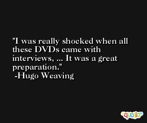 I was really shocked when all these DVDs came with interviews, ... It was a great preparation. -Hugo Weaving