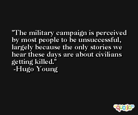 The military campaign is perceived by most people to be unsuccessful, largely because the only stories we hear these days are about civilians getting killed. -Hugo Young