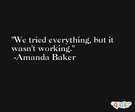 We tried everything, but it wasn't working. -Amanda Baker