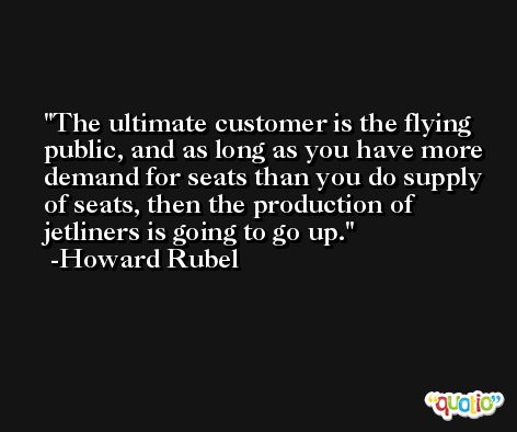 The ultimate customer is the flying public, and as long as you have more demand for seats than you do supply of seats, then the production of jetliners is going to go up. -Howard Rubel