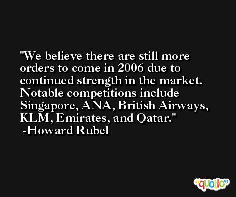 We believe there are still more orders to come in 2006 due to continued strength in the market. Notable competitions include Singapore, ANA, British Airways, KLM, Emirates, and Qatar. -Howard Rubel