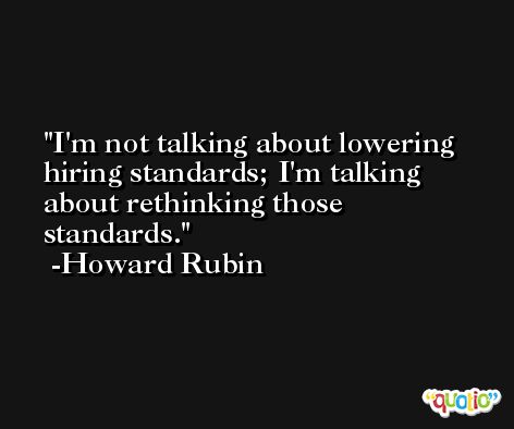 I'm not talking about lowering hiring standards; I'm talking about rethinking those standards. -Howard Rubin