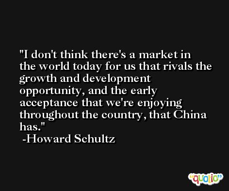 I don't think there's a market in the world today for us that rivals the growth and development opportunity, and the early acceptance that we're enjoying throughout the country, that China has. -Howard Schultz