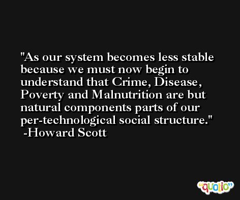 As our system becomes less stable because we must now begin to understand that Crime, Disease, Poverty and Malnutrition are but natural components parts of our per-technological social structure. -Howard Scott
