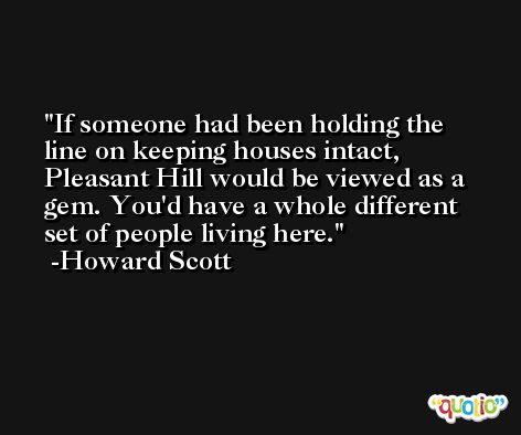 If someone had been holding the line on keeping houses intact, Pleasant Hill would be viewed as a gem. You'd have a whole different set of people living here. -Howard Scott