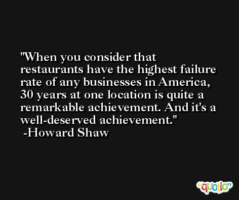 When you consider that restaurants have the highest failure rate of any businesses in America, 30 years at one location is quite a remarkable achievement. And it's a well-deserved achievement. -Howard Shaw