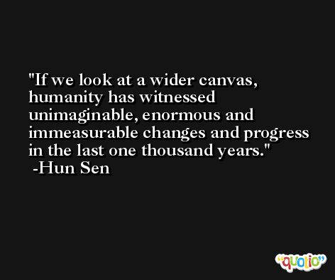 If we look at a wider canvas, humanity has witnessed unimaginable, enormous and immeasurable changes and progress in the last one thousand years. -Hun Sen