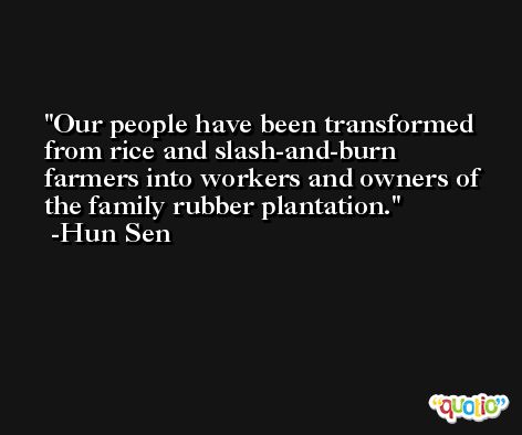 Our people have been transformed from rice and slash-and-burn farmers into workers and owners of the family rubber plantation. -Hun Sen