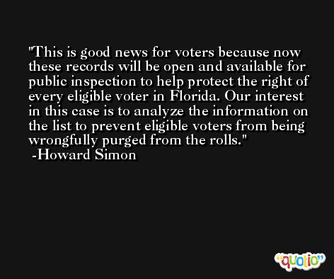 This is good news for voters because now these records will be open and available for public inspection to help protect the right of every eligible voter in Florida. Our interest in this case is to analyze the information on the list to prevent eligible voters from being wrongfully purged from the rolls. -Howard Simon