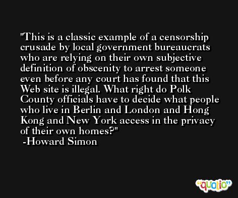 This is a classic example of a censorship crusade by local government bureaucrats who are relying on their own subjective definition of obscenity to arrest someone even before any court has found that this Web site is illegal. What right do Polk County officials have to decide what people who live in Berlin and London and Hong Kong and New York access in the privacy of their own homes? -Howard Simon