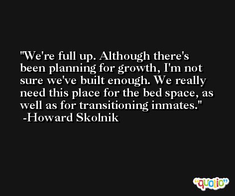 We're full up. Although there's been planning for growth, I'm not sure we've built enough. We really need this place for the bed space, as well as for transitioning inmates. -Howard Skolnik